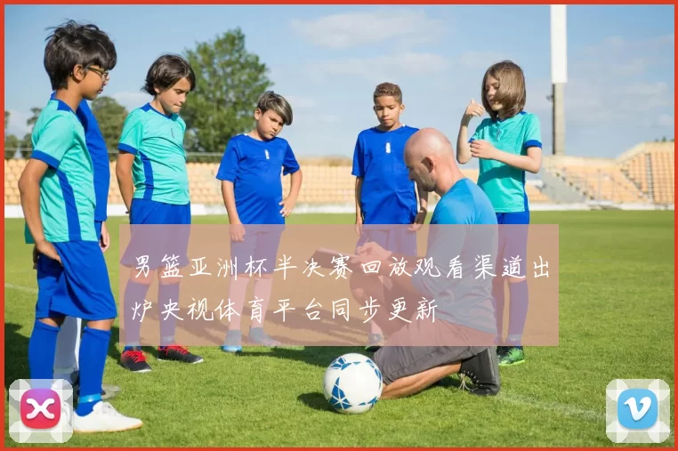 男篮亚洲杯半决赛回放观看渠道出炉央视体育平台同步更新