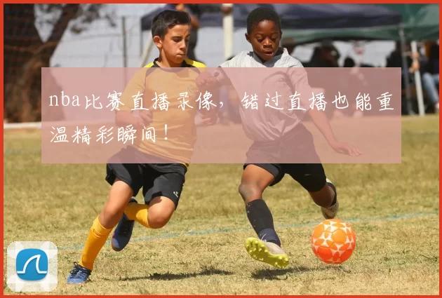 nba比赛直播录像，错过直播也能重温精彩瞬间！