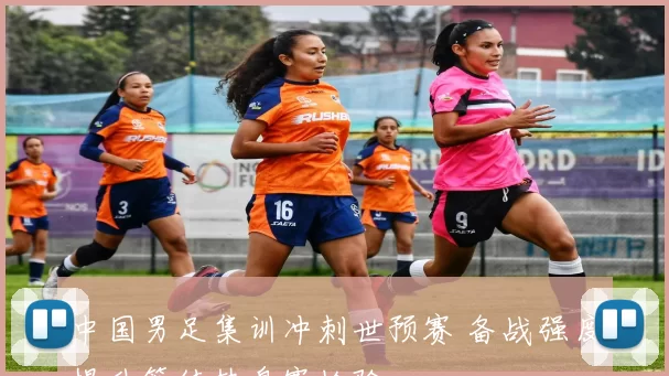 中国男足集训冲刺世预赛 备战强度提升等待热身赛检验