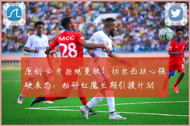 原创 公开拒绝曼联！切尔西核心强硬表态，粉碎红魔长期引援计划