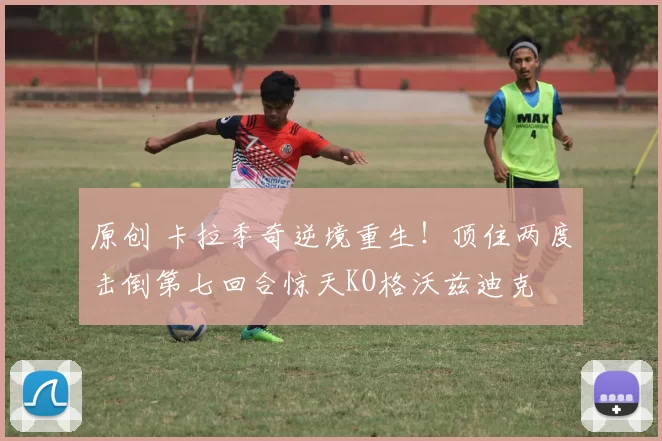 原创 卡拉季奇逆境重生！顶住两度击倒第七回合惊天KO格沃兹迪克