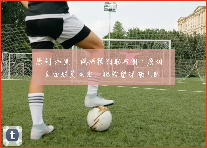 原创 加里·佩顿预测勒布朗·詹姆斯自由球员决定：继续留守湖人队