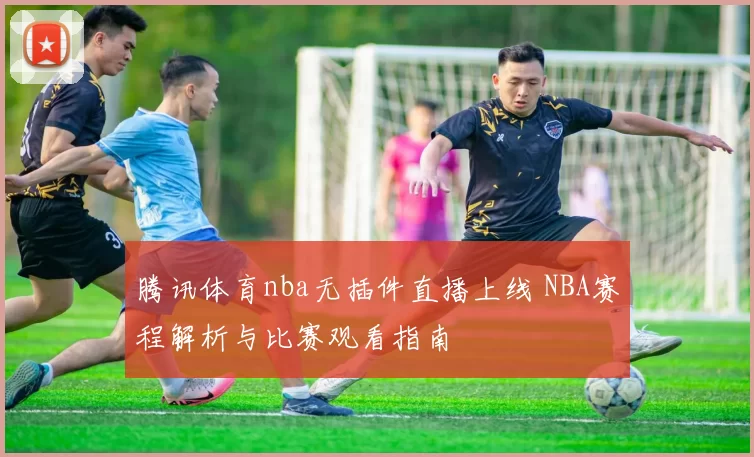 腾讯体育nba无插件直播上线 NBA赛程解析与比赛观看指南