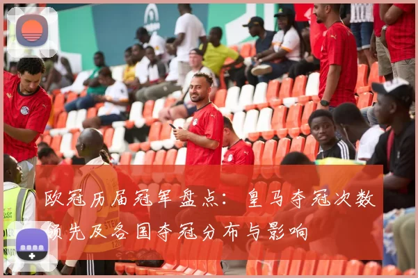 欧冠历届冠军盘点：皇马夺冠次数领先及各国夺冠分布与影响