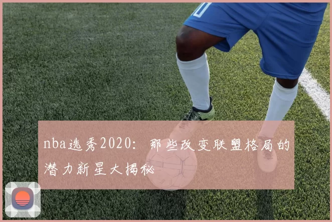 nba选秀2020:那些改变联盟格局的潜力新星大揭秘