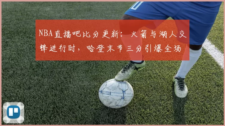 NBA直播吧比分更新：火箭与湖人交锋进行时，哈登末节三分引爆全场热度