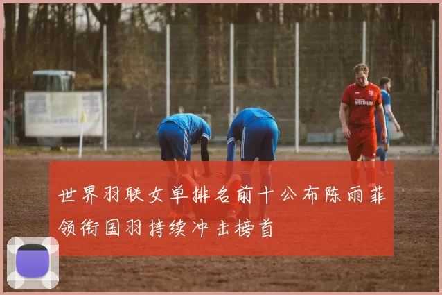 世界羽联女单排名前十公布陈雨菲领衔国羽持续冲击榜首