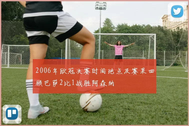 2006年欧冠决赛时间地点及赛果回顾巴萨2比1战胜阿森纳