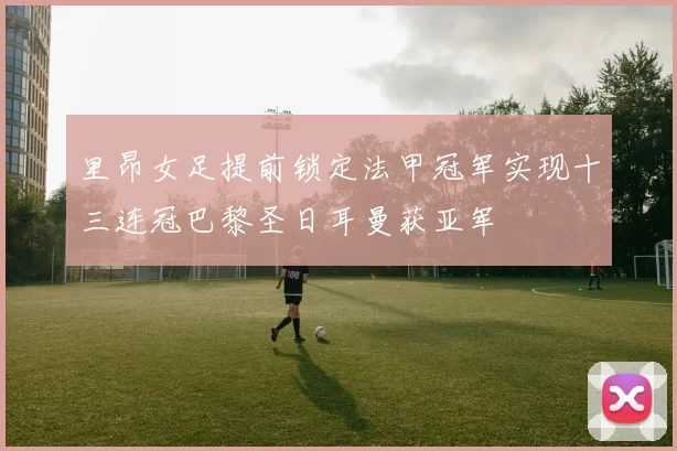 里昂女足提前锁定法甲冠军实现十三连冠巴黎圣日耳曼获亚军