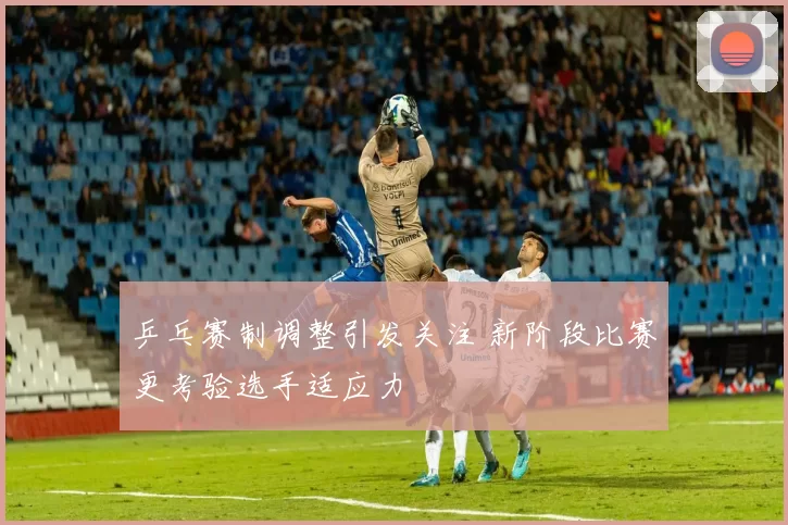 乒乓赛制调整引发关注 新阶段比赛更考验选手适应力