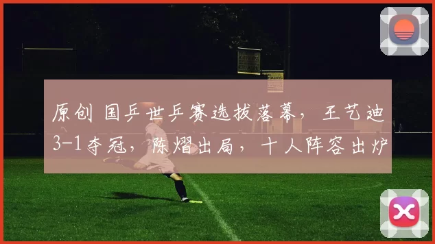 原创 国乒世乒赛选拔落幕，王艺迪3-1夺冠，陈熠出局，十人阵容出炉了