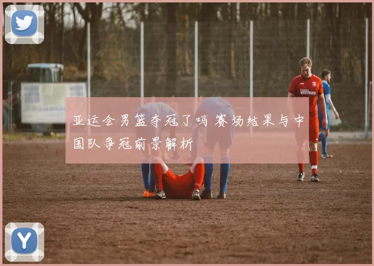 亚运会男篮夺冠了吗 赛场结果与中国队争冠前景解析