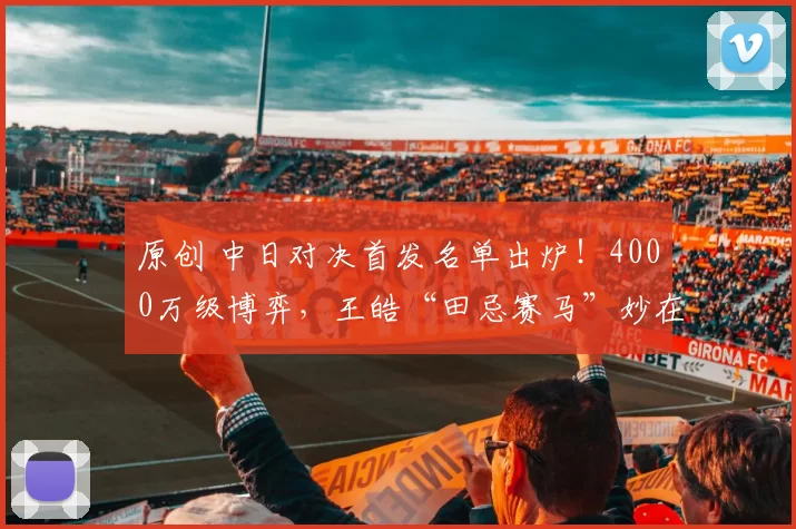 原创 中日对决首发名单出炉！4000万级博弈，王皓“田忌赛马”妙在何处
