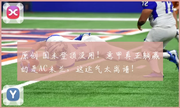 原创 国米登顶没用！意甲真正躺赢的是AC米兰，这运气太离谱！