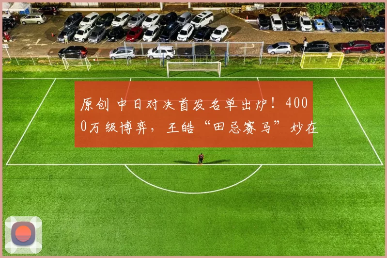 原创 中日对决首发名单出炉！4000万级博弈，王皓“田忌赛马”妙在何处