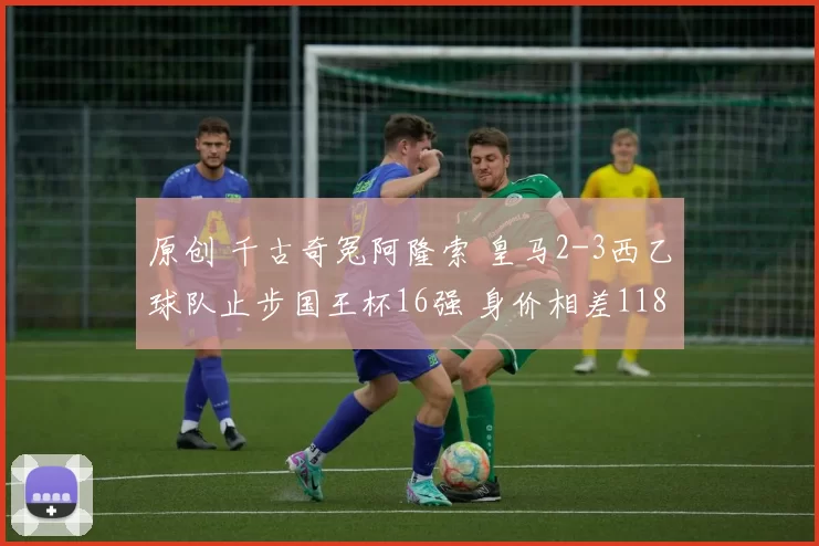 原创 千古奇冤阿隆索 皇马2-3西乙球队止步国王杯16强 身价相差118倍
