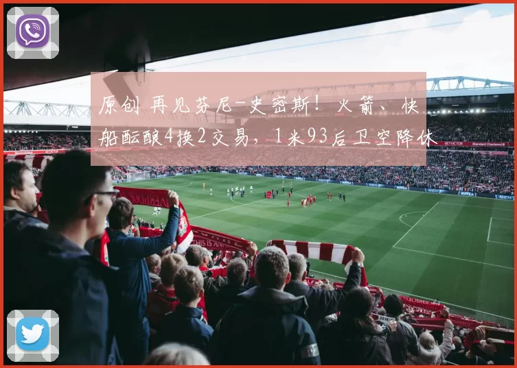 原创 再见芬尼-史密斯!火箭、快船酝酿4换2交易,1米93后卫空降休斯顿