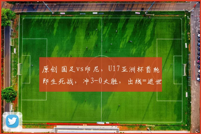 原创 国足vs印尼，U17亚洲杯首轮即生死战，冲3-0大胜，出线=进世界杯