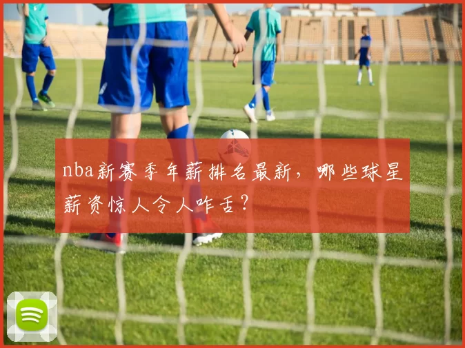 nba新赛季年薪排名最新，哪些球星薪资惊人令人咋舌？