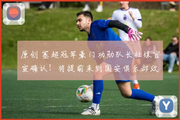 原创 塞超冠军豪门功勋队长社媒官宣确认！将提前来到国安俱乐部效力，值得期待