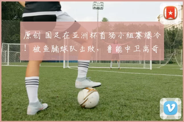 原创 国足在亚洲杯首场小组赛爆冷！被鱼腩球队击败，鲁能中卫离奇失误直接送大礼