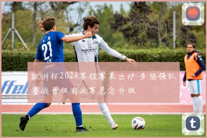 欧洲杯2024赛程赛果出炉 多场强队鏖战晋级淘汰赛悬念升级
