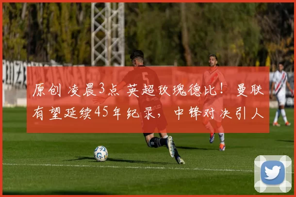 原创 凌晨3点 英超玫瑰德比!曼联有望延续45年纪录,中锋对决引人瞩目