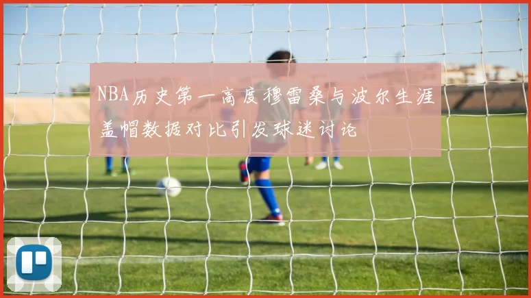 NBA历史第一高度穆雷桑与波尔生涯盖帽数据对比引发球迷讨论