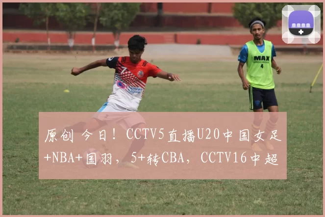 原创 今日！CCTV5直播U20中国女足+NBA+国羽，5+转CBA，CCTV16中超申花PK海港，网络转英超+西甲等