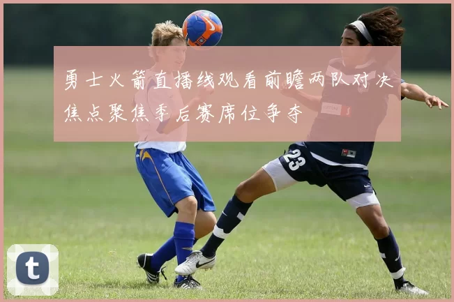 勇士火箭直播线观看前瞻两队对决焦点聚焦季后赛席位争夺