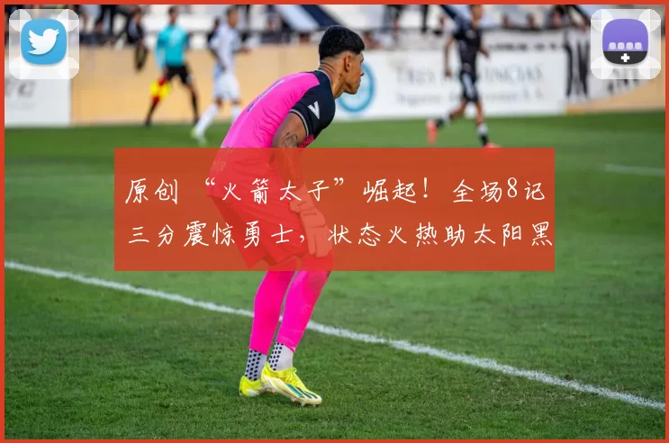 原创 “火箭太子”崛起！全场8记三分震惊勇士，状态火热助太阳黑八再冲奇迹