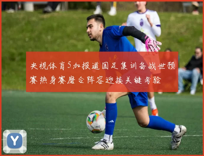央视体育5加报道国足集训备战世预赛热身赛磨合阵容迎接关键考验