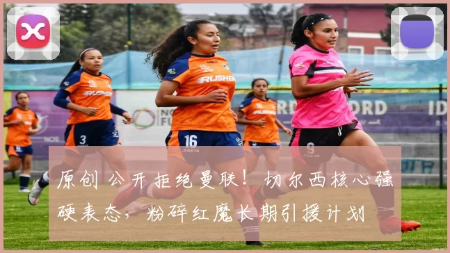 原创 公开拒绝曼联！切尔西核心强硬表态，粉碎红魔长期引援计划