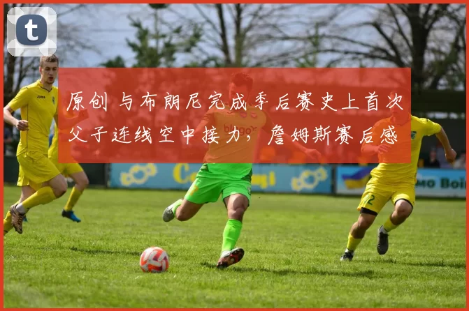 原创 与布朗尼完成季后赛史上首次父子连线空中接力，詹姆斯赛后感性说道