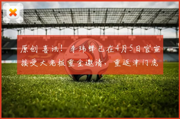 原创 喜讯！李玮锋已在4月5日官宣接受大老板重金邀请，重返津门虎挑大梁出任主教练