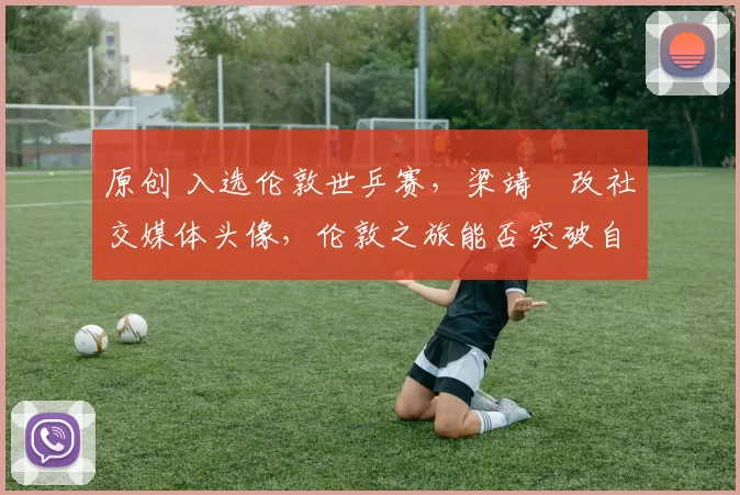 原创 入选伦敦世乒赛，梁靖崑改社交媒体头像，伦敦之旅能否突破自我