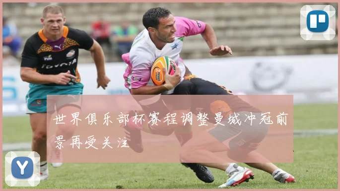 世界俱乐部杯赛程调整曼城冲冠前景再受关注