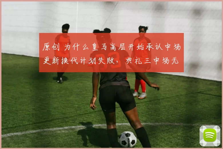 原创 为什么皇马高层开始承认中场更新换代计划失败，典礼三中场无法复制的原因是什么？