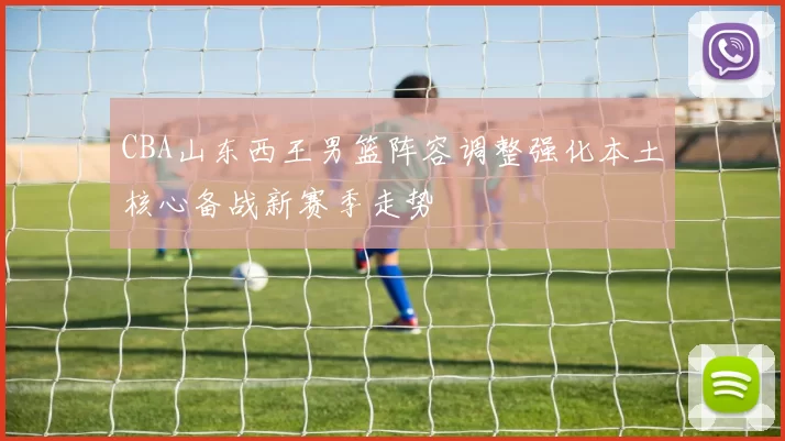 CBA山东西王男篮阵容调整强化本土核心备战新赛季走势
