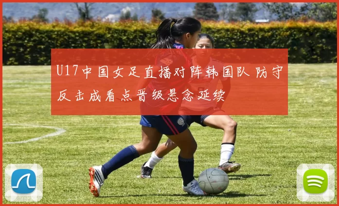 U17中国女足直播对阵韩国队 防守反击成看点晋级悬念延续