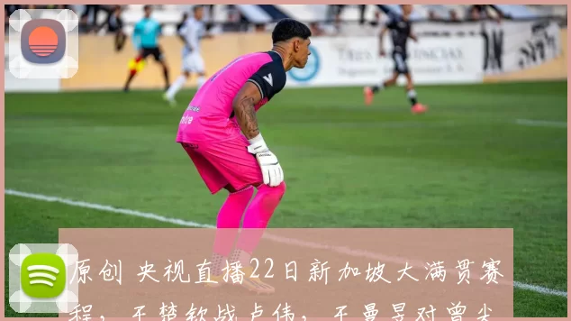 原创 央视直播22日新加坡大满贯赛程，王楚钦战卢伟，王曼昱对曾尖