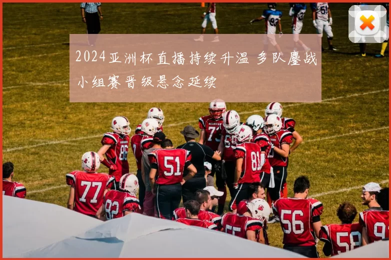 2024亚洲杯直播持续升温 多队鏖战小组赛晋级悬念延续