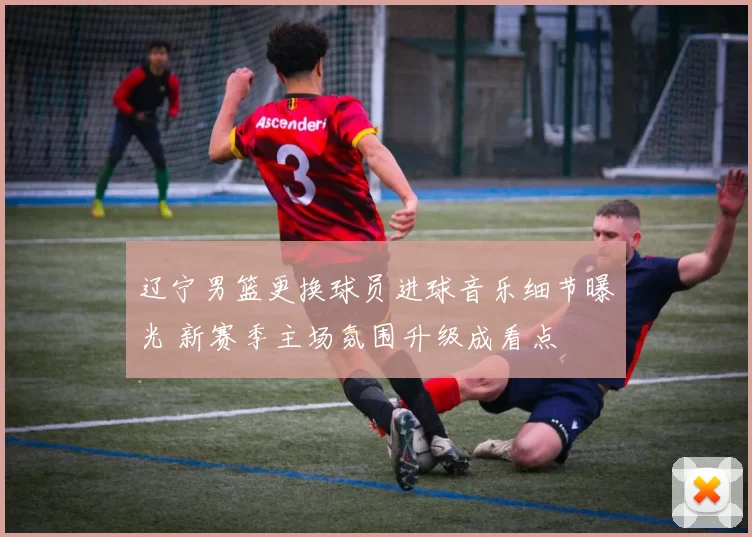 辽宁男篮更换球员进球音乐细节曝光 新赛季主场氛围升级成看点