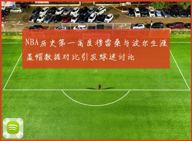 NBA历史第一高度穆雷桑与波尔生涯盖帽数据对比引发球迷讨论
