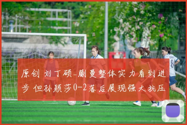 原创 刘丁硕_蒯曼整体实力看到进步 但孙颖莎0-2落后展现强大抗压能力