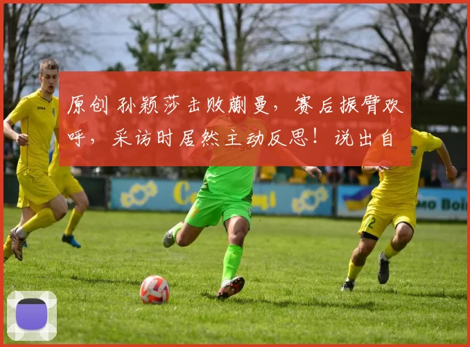 原创 孙颖莎击败蒯曼，赛后振臂欢呼，采访时居然主动反思！说出自己的不足