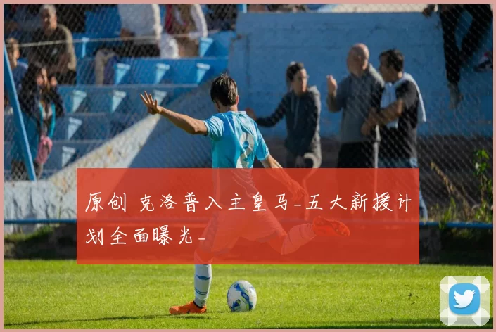 原创 克洛普入主皇马_五大新援计划全面曝光_