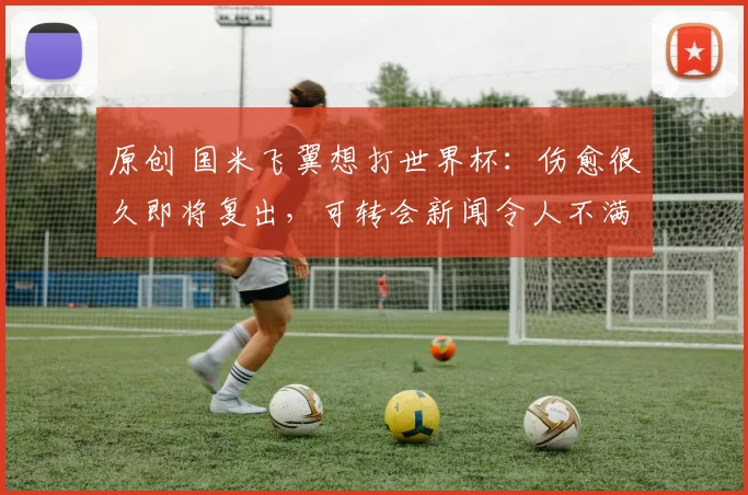 原创 国米飞翼想打世界杯：伤愈很久即将复出，可转会新闻令人不满