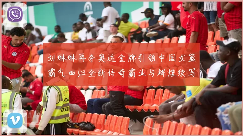 刘琳琳再夺奥运金牌引领中国女篮霸气回归全新传奇霸业与辉煌续写