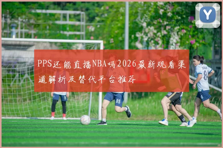 PPS还能直播NBA吗2026最新观看渠道解析及替代平台推荐